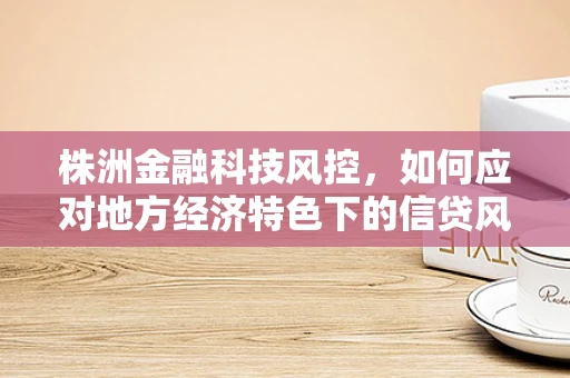 株洲金融科技风控，如何应对地方经济特色下的信贷风险？