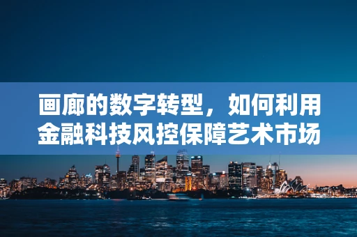 画廊的数字转型，如何利用金融科技风控保障艺术市场的安全？