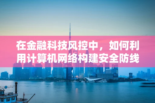 在金融科技风控中，如何利用计算机网络构建安全防线？