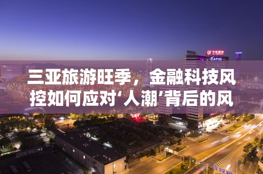 三亚旅游旺季，金融科技风控如何应对‘人潮’背后的风险？