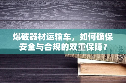 爆破器材运输车，如何确保安全与合规的双重保障？