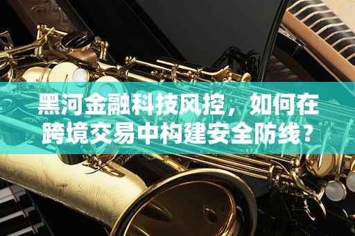 黑河金融科技风控，如何在跨境交易中构建安全防线？