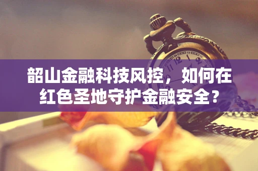 韶山金融科技风控，如何在红色圣地守护金融安全？