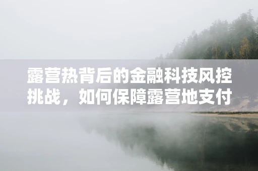 露营热背后的金融科技风控挑战，如何保障露营地支付安全与数据隐私？
