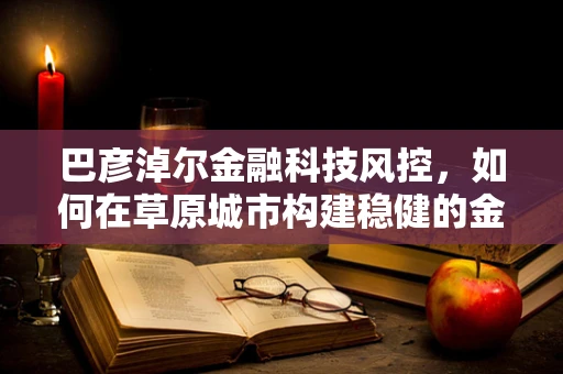 巴彦淖尔金融科技风控，如何在草原城市构建稳健的金融安全网？
