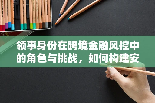 领事身份在跨境金融风控中的角色与挑战，如何构建安全的‘数字领海’？