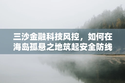 三沙金融科技风控，如何在海岛孤悬之地筑起安全防线？