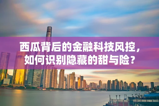 西瓜背后的金融科技风控，如何识别隐藏的甜与险？
