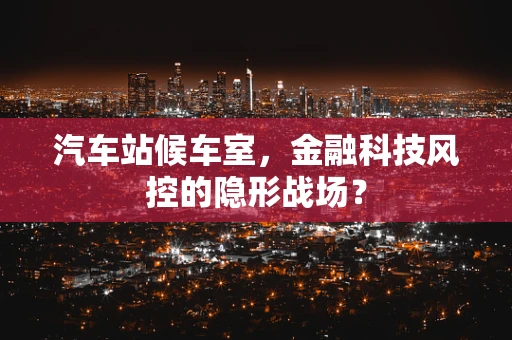汽车站候车室，金融科技风控的隐形战场？