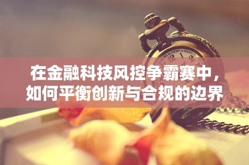 在金融科技风控争霸赛中，如何平衡创新与合规的边界？