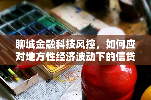 聊城金融科技风控，如何应对地方性经济波动下的信贷风险？
