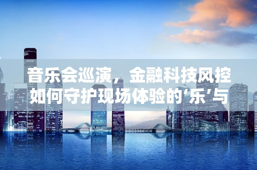 音乐会巡演，金融科技风控如何守护现场体验的‘乐’与‘安’？