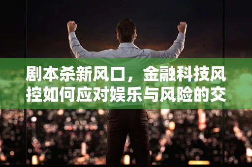 剧本杀新风口，金融科技风控如何应对娱乐与风险的交织？