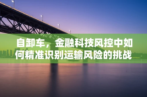自卸车，金融科技风控中如何精准识别运输风险的挑战？