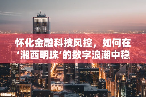 怀化金融科技风控，如何在‘湘西明珠’的数字浪潮中稳舵前行？