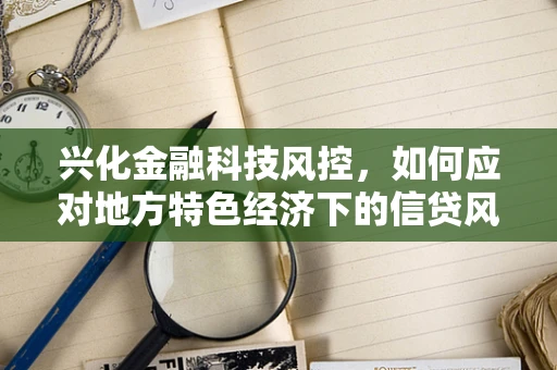 兴化金融科技风控，如何应对地方特色经济下的信贷风险？
