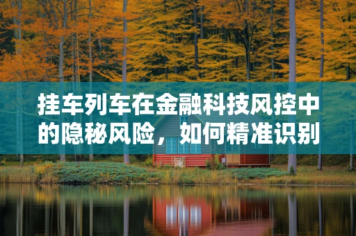 挂车列车在金融科技风控中的隐秘风险，如何精准识别与应对？