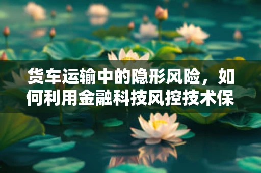 货车运输中的隐形风险，如何利用金融科技风控技术保障物流安全？