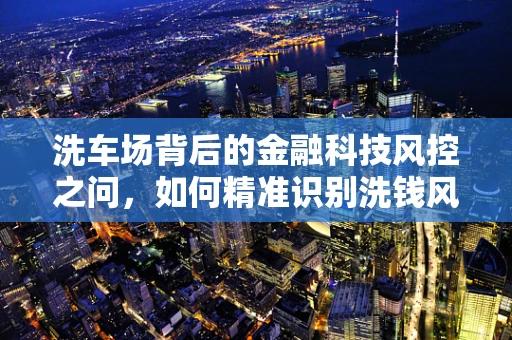 洗车场背后的金融科技风控之问，如何精准识别洗钱风险？