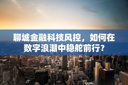 聊城金融科技风控，如何在数字浪潮中稳舵前行？