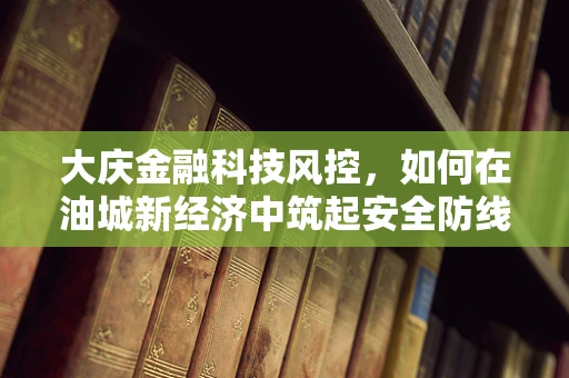 大庆金融科技风控，如何在油城新经济中筑起安全防线？