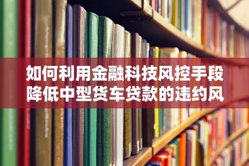 如何利用金融科技风控手段降低中型货车贷款的违约风险？