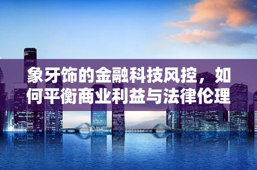 象牙饰的金融科技风控，如何平衡商业利益与法律伦理？