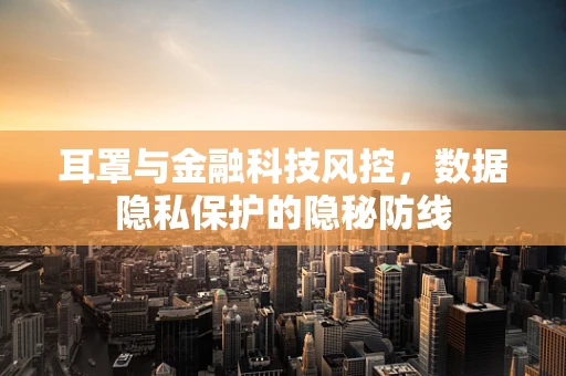 耳罩与金融科技风控，数据隐私保护的隐秘防线