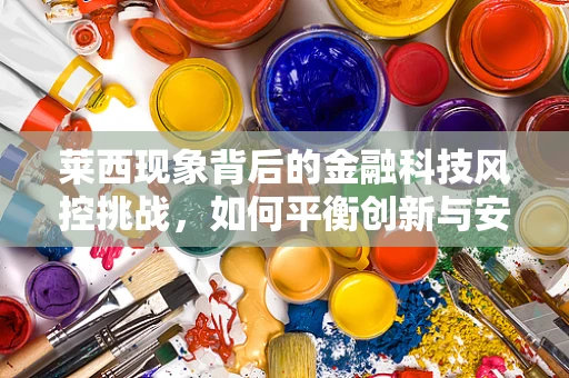 莱西现象背后的金融科技风控挑战，如何平衡创新与安全？