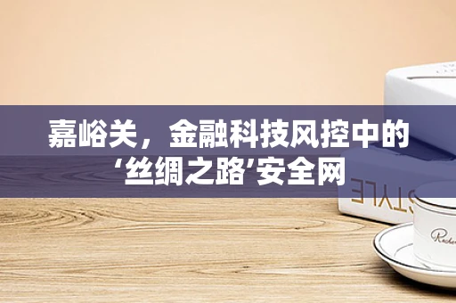 嘉峪关，金融科技风控中的‘丝绸之路’安全网
