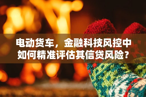 电动货车，金融科技风控中如何精准评估其信贷风险？