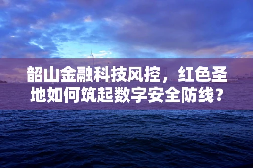 韶山金融科技风控，红色圣地如何筑起数字安全防线？