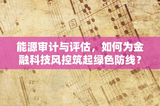 能源审计与评估，如何为金融科技风控筑起绿色防线？