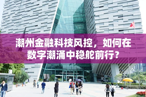 潮州金融科技风控，如何在数字潮涌中稳舵前行？