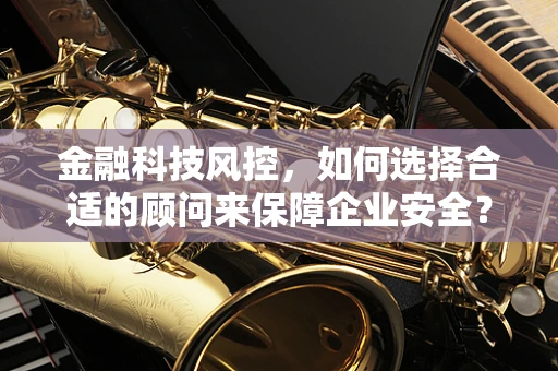 金融科技风控，如何选择合适的顾问来保障企业安全？