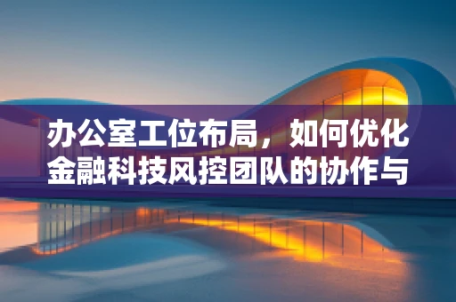 办公室工位布局，如何优化金融科技风控团队的协作与效率？