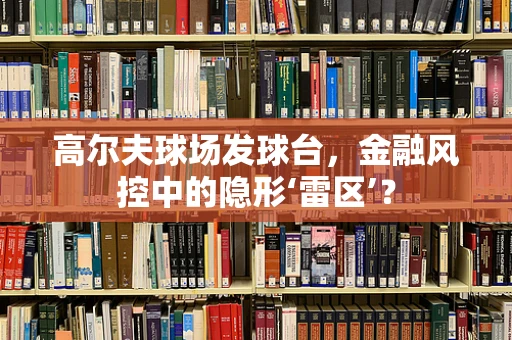 高尔夫球场发球台，金融风控中的隐形‘雷区’？