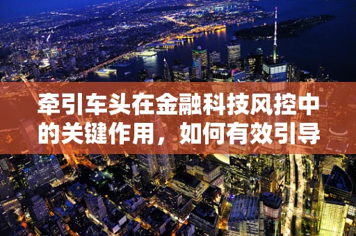牵引车头在金融科技风控中的关键作用，如何有效引导风险管理的航向？