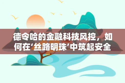 德令哈的金融科技风控，如何在‘丝路明珠’中筑起安全防线？