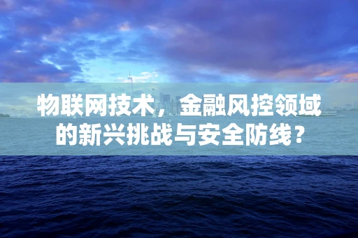 物联网技术，金融风控领域的新兴挑战与安全防线？