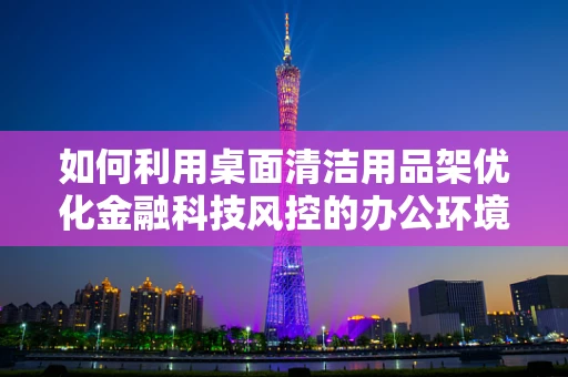 如何利用桌面清洁用品架优化金融科技风控的办公环境？