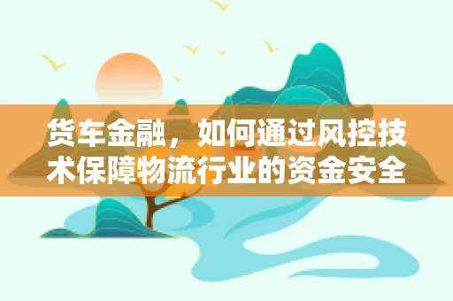 货车金融，如何通过风控技术保障物流行业的资金安全？