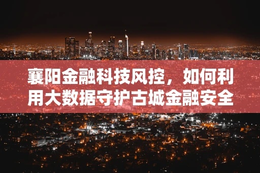 襄阳金融科技风控，如何利用大数据守护古城金融安全？