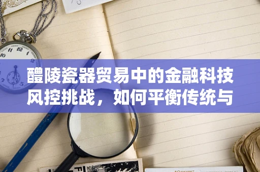 醴陵瓷器贸易中的金融科技风控挑战，如何平衡传统与现代？