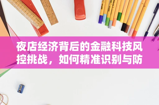 夜店经济背后的金融科技风控挑战，如何精准识别与防控？