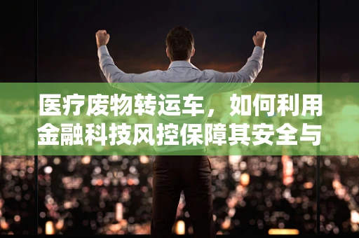 医疗废物转运车，如何利用金融科技风控保障其安全与合规？