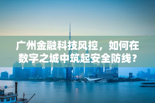 广州金融科技风控，如何在数字之城中筑起安全防线？