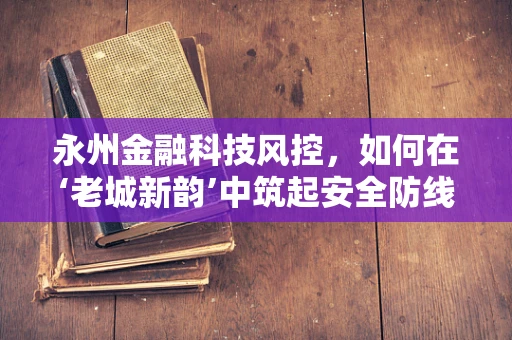 永州金融科技风控，如何在‘老城新韵’中筑起安全防线？