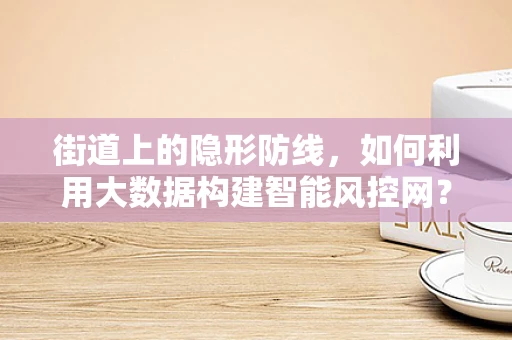 街道上的隐形防线，如何利用大数据构建智能风控网？