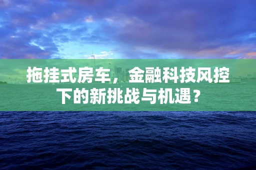 拖挂式房车，金融科技风控下的新挑战与机遇？